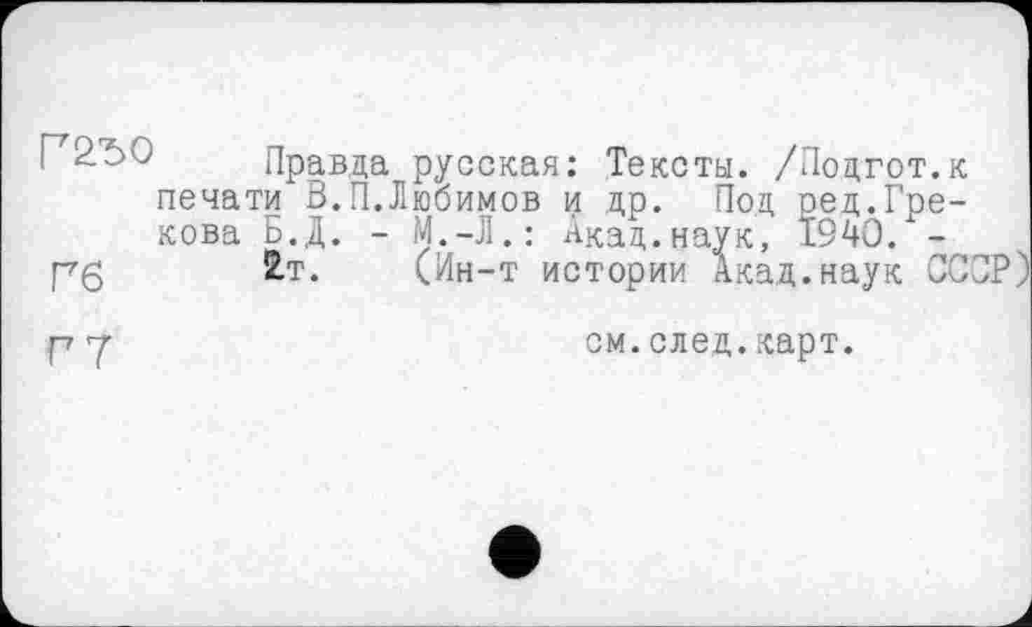 ﻿Г2Ъ0
Гб
Правда русская: Тексты. /Подгот.к печати В.П.Любимов и др. Под ред.Грекова Ь.Д. - М.-Л.: Акад.наук, 1940. -
2.T. (Ин-т истории Акад, наук СССР)
Г7
см.след.карт.